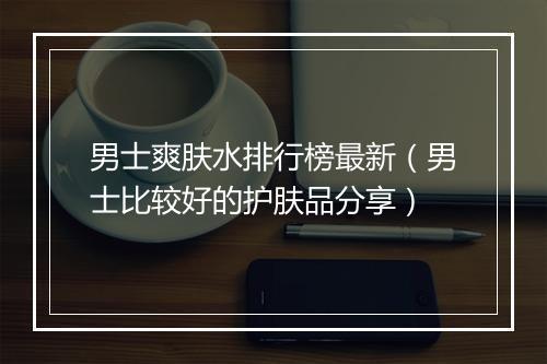 男士爽肤水排行榜最新（男士比较好的护肤品分享）
