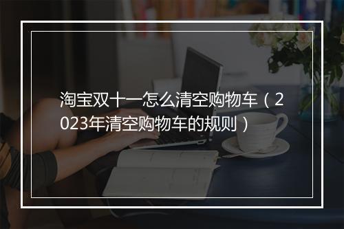 淘宝双十一怎么清空购物车（2023年清空购物车的规则）