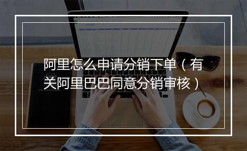 阿里怎么申请分销下单（有关阿里巴巴同意分销审核）