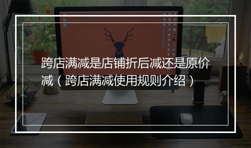 跨店满减是店铺折后减还是原价减（跨店满减使用规则介绍）