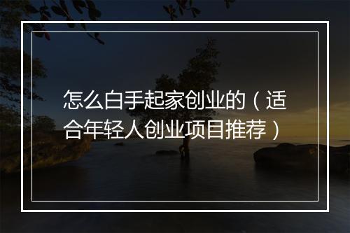 怎么白手起家创业的（适合年轻人创业项目推荐）