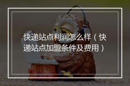 快递站点利润怎么样（快递站点加盟条件及费用）
