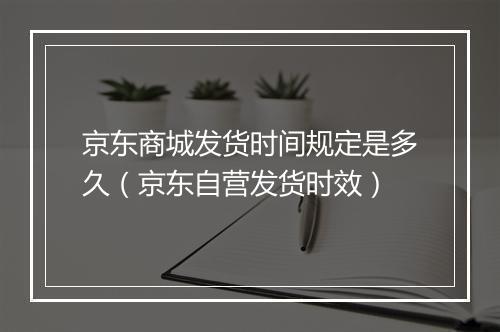 京东商城发货时间规定是多久（京东自营发货时效）