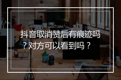 抖音取消赞后有痕迹吗？对方可以看到吗？