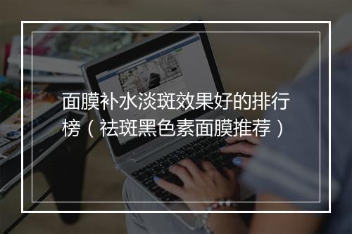 面膜补水淡斑效果好的排行榜（祛斑黑色素面膜推荐）