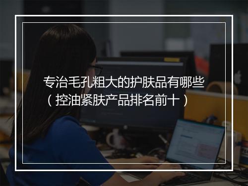 专治毛孔粗大的护肤品有哪些（控油紧肤产品排名前十）