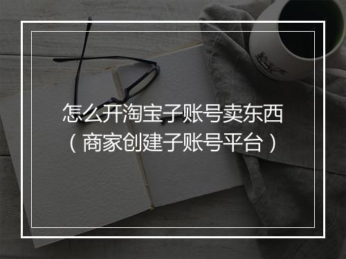 怎么开淘宝子账号卖东西（商家创建子账号平台）