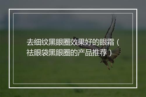 去细纹黑眼圈效果好的眼霜（祛眼袋黑眼圈的产品推荐）