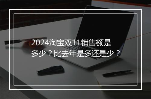 2024淘宝双11销售额是多少？比去年是多还是少？