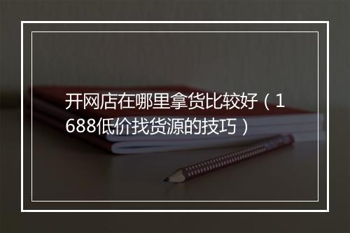 开网店在哪里拿货比较好（1688低价找货源的技巧）