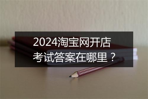2024淘宝网开店考试答案在哪里？