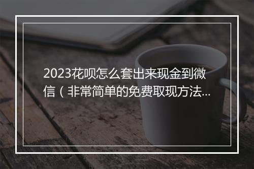 2023花呗怎么套出来现金到微信（非常简单的免费取现方法）