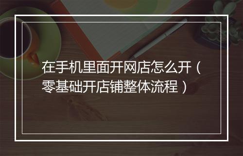 在手机里面开网店怎么开（零基础开店铺整体流程）