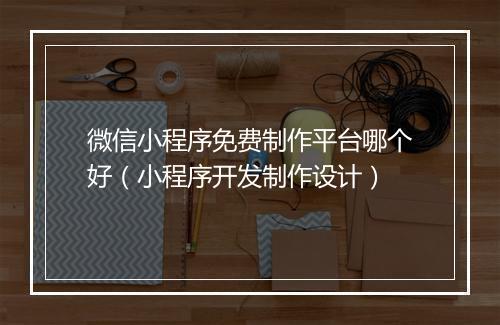 微信小程序免费制作平台哪个好（小程序开发制作设计）