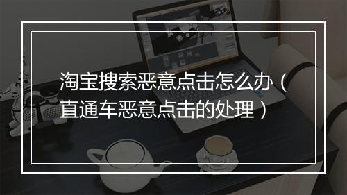 淘宝搜索恶意点击怎么办（直通车恶意点击的处理）