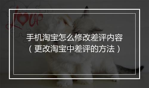 手机淘宝怎么修改差评内容（更改淘宝中差评的方法）