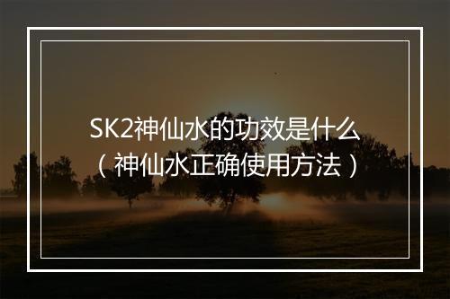 SK2神仙水的功效是什么（神仙水正确使用方法）