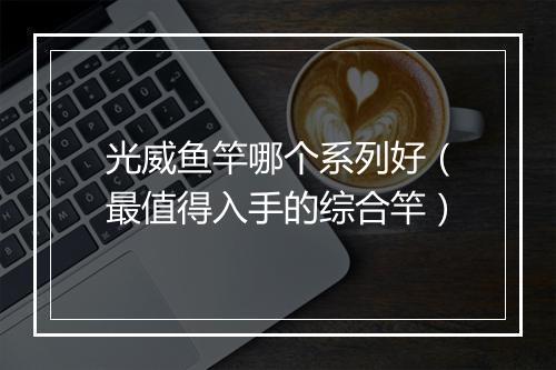 光威鱼竿哪个系列好（最值得入手的综合竿）