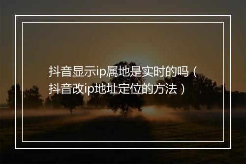 抖音显示ip属地是实时的吗（抖音改ip地址定位的方法）