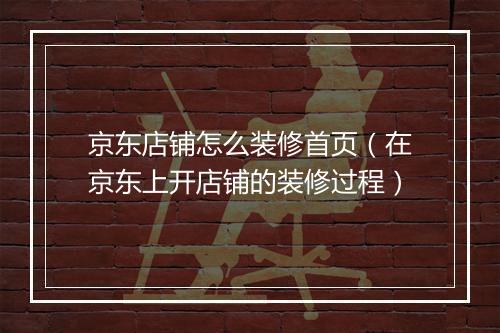 京东店铺怎么装修首页（在京东上开店铺的装修过程）