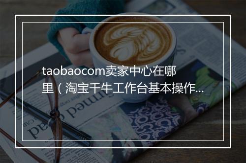 taobaocom卖家中心在哪里（淘宝千牛工作台基本操作）