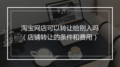 淘宝网店可以转让给别人吗（店铺转让的条件和费用）