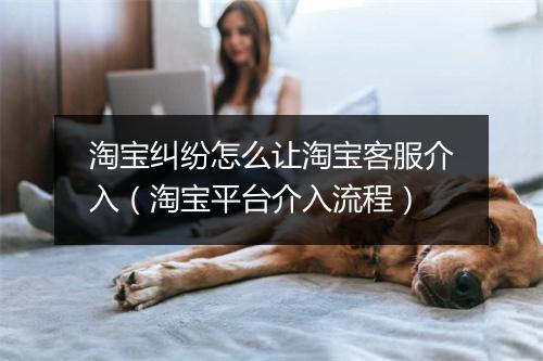 淘宝纠纷怎么让淘宝客服介入（淘宝平台介入流程）