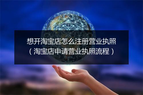 想开淘宝店怎么注册营业执照（淘宝店申请营业执照流程）