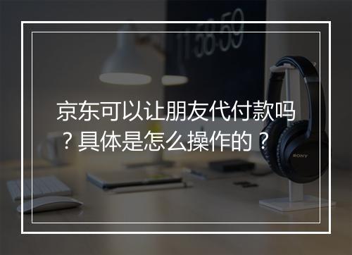 京东可以让朋友代付款吗？具体是怎么操作的？