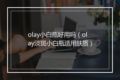 olay小白瓶好用吗（olay淡斑小白瓶适用肤质）