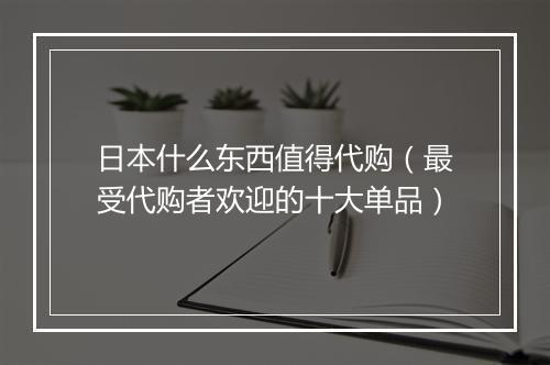 日本什么东西值得代购（最受代购者欢迎的十大单品）