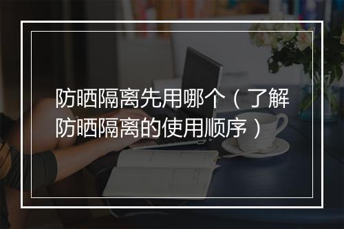 防晒隔离先用哪个（了解防晒隔离的使用顺序）