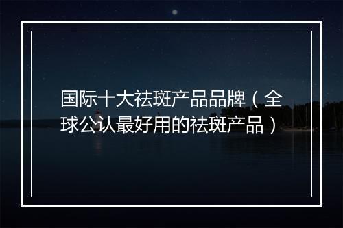 国际十大祛斑产品品牌（全球公认最好用的祛斑产品）