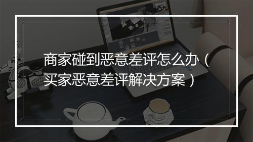 商家碰到恶意差评怎么办（买家恶意差评解决方案）