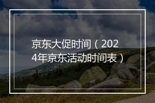 京东大促时间（2024年京东活动时间表）