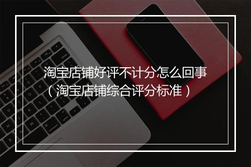 淘宝店铺好评不计分怎么回事（淘宝店铺综合评分标准）