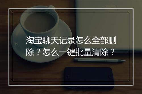 淘宝聊天记录怎么全部删除？怎么一键批量清除？