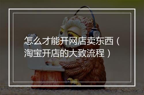 怎么才能开网店卖东西（淘宝开店的大致流程）
