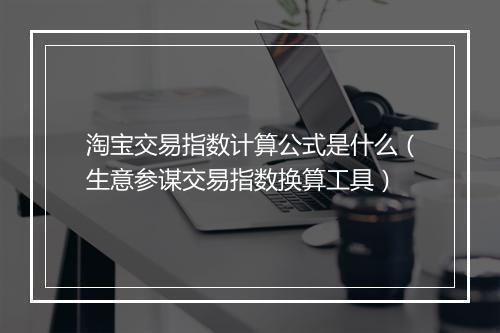 淘宝交易指数计算公式是什么（生意参谋交易指数换算工具）
