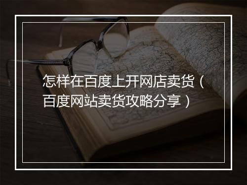 怎样在百度上开网店卖货（百度网站卖货攻略分享）