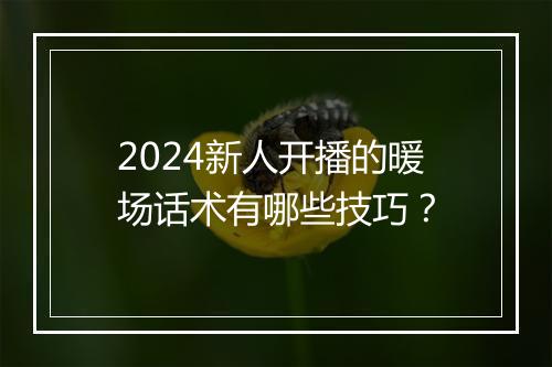 2024新人开播的暖场话术有哪些技巧？