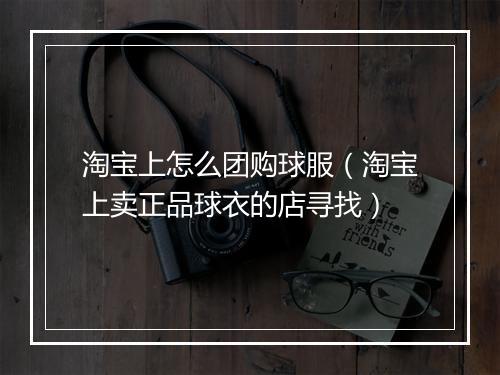淘宝上怎么团购球服（淘宝上卖正品球衣的店寻找）