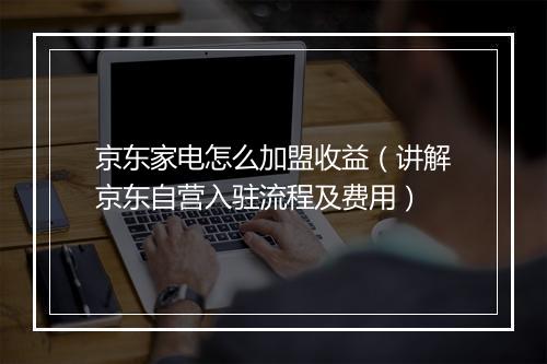 京东家电怎么加盟收益（讲解京东自营入驻流程及费用）