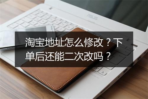 淘宝地址怎么修改？下单后还能二次改吗？