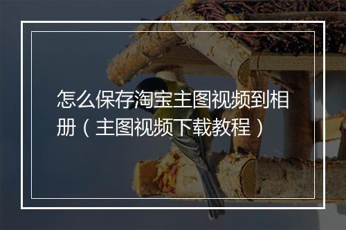 怎么保存淘宝主图视频到相册（主图视频下载教程）