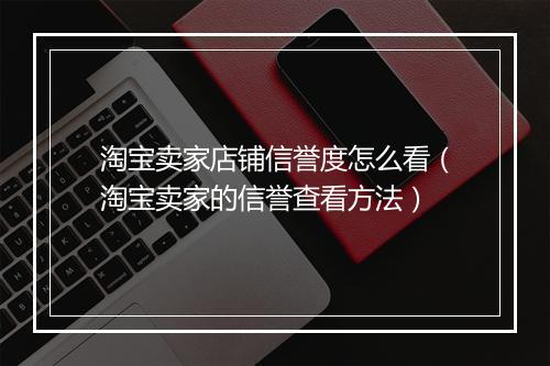 淘宝卖家店铺信誉度怎么看（淘宝卖家的信誉查看方法）