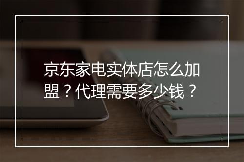 京东家电实体店怎么加盟？代理需要多少钱？