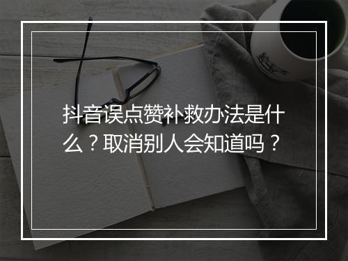 抖音误点赞补救办法是什么？取消别人会知道吗？