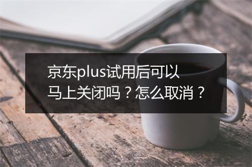京东plus试用后可以马上关闭吗？怎么取消？