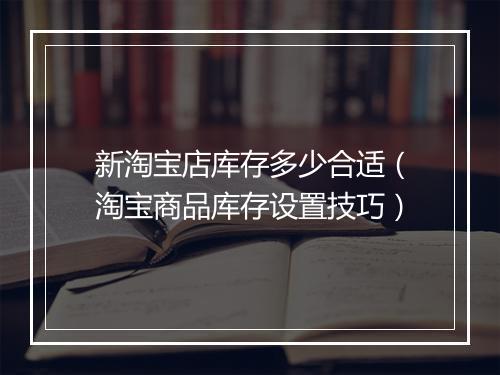 新淘宝店库存多少合适（淘宝商品库存设置技巧）